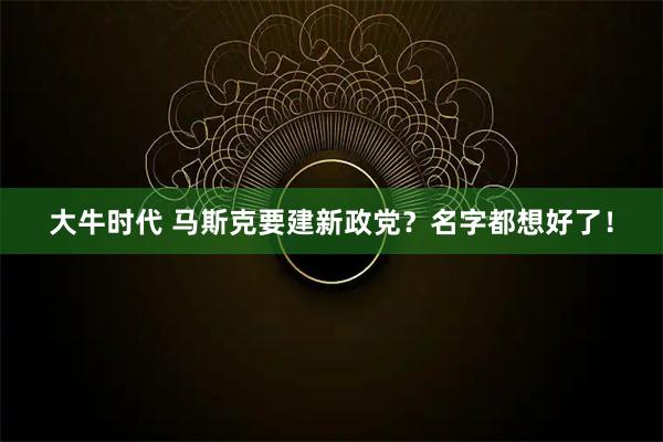 大牛时代 马斯克要建新政党？名字都想好了！
