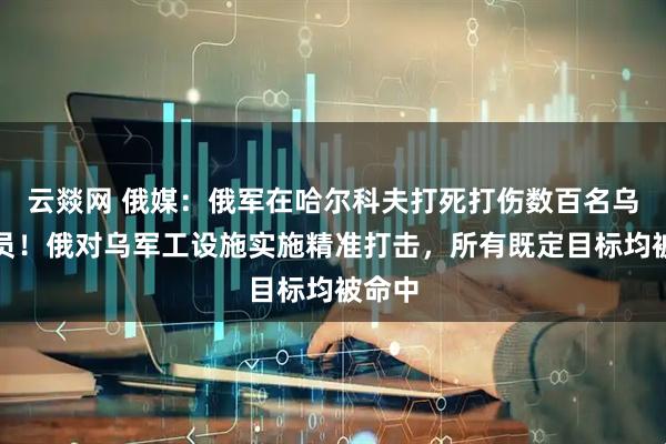 云燚网 俄媒：俄军在哈尔科夫打死打伤数百名乌军人员！俄对乌军工设施实施精准打击，所有既定目标均被命中