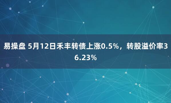 易操盘 5月12日禾丰转债上涨0.5%，转股溢价率36.23%