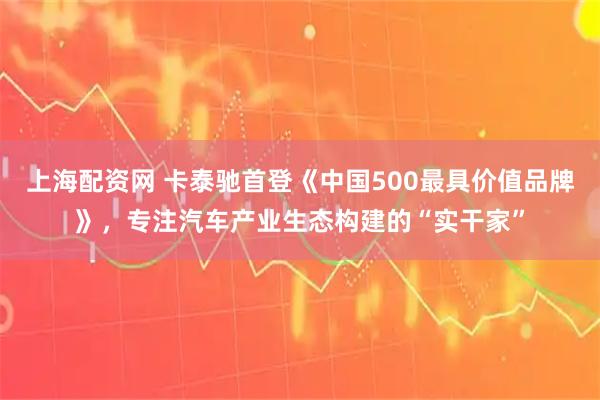 上海配资网 卡泰驰首登《中国500最具价值品牌》，专注汽车产业生态构建的“实干家”