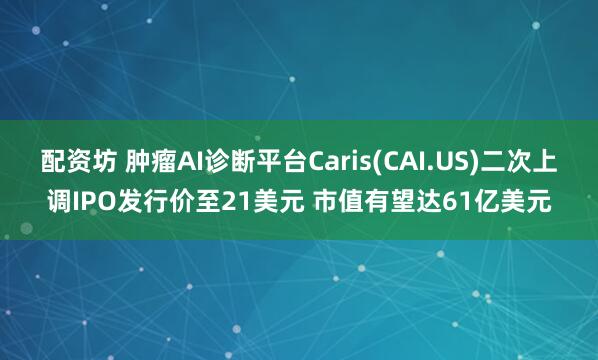 配资坊 肿瘤AI诊断平台Caris(CAI.US)二次上调IPO发行价至21美元 市值有望达61亿美元