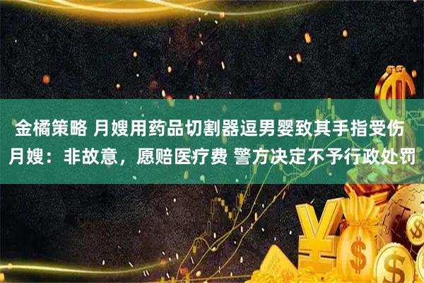 金橘策略 月嫂用药品切割器逗男婴致其手指受伤 月嫂：非故意，愿赔医疗费 警方决定不予行政处罚