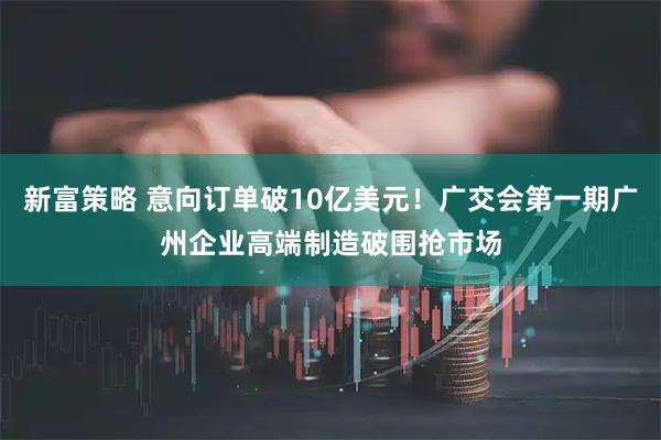 新富策略 意向订单破10亿美元！广交会第一期广州企业高端制造破围抢市场