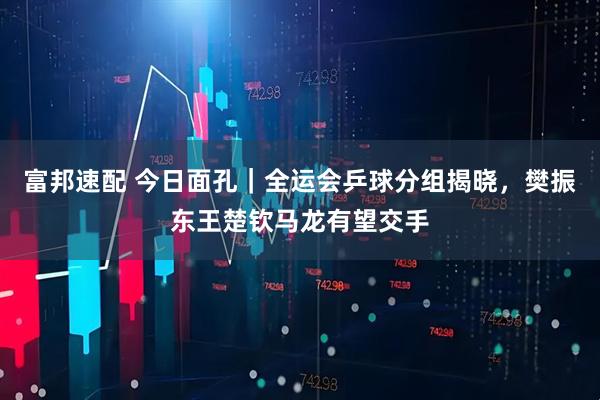 富邦速配 今日面孔｜全运会乒球分组揭晓，樊振东王楚钦马龙有望交手