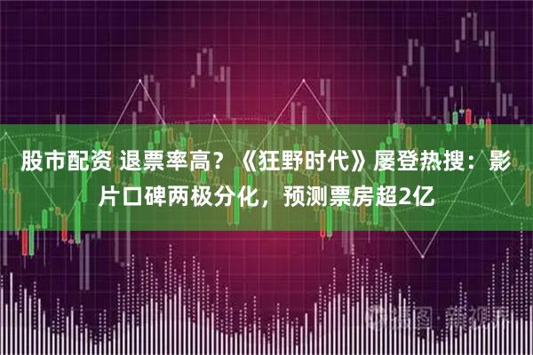 股市配资 退票率高？《狂野时代》屡登热搜：影片口碑两极分化，预测票房超2亿