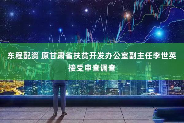 东程配资 原甘肃省扶贫开发办公室副主任李世英接受审查调查
