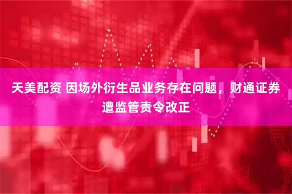 天美配资 因场外衍生品业务存在问题，财通证券遭监管责令改正