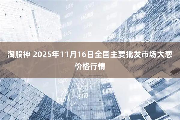 淘股神 2025年11月16日全国主要批发市场大葱价格行情