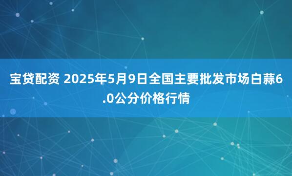 宝贷配资 2025年5月9日全国主要批发市场白蒜6.0公分价格行情