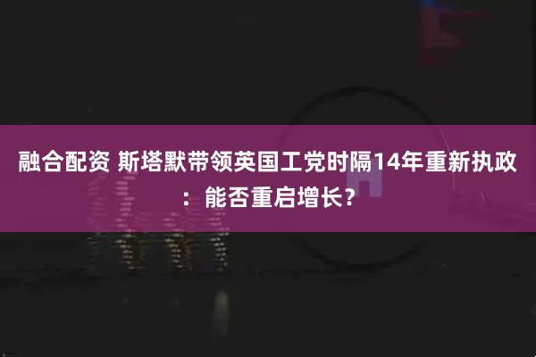 融合配资 斯塔默带领英国工党时隔14年重新执政：能否重启增长？