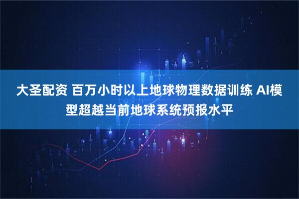大圣配资 百万小时以上地球物理数据训练 AI模型超越当前地球系统预报水平