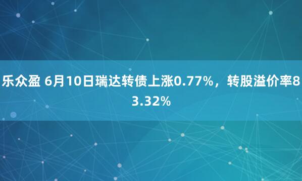 乐众盈 6月10日瑞达转债上涨0.77%，转股溢价率83.32%