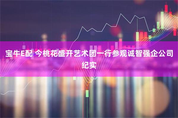 宝牛E配 今桃花盛开艺术团一行参观诚智强企公司纪实