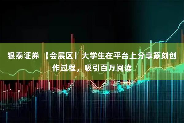银泰证券 【会展区】大学生在平台上分享篆刻创作过程，吸引百万阅读