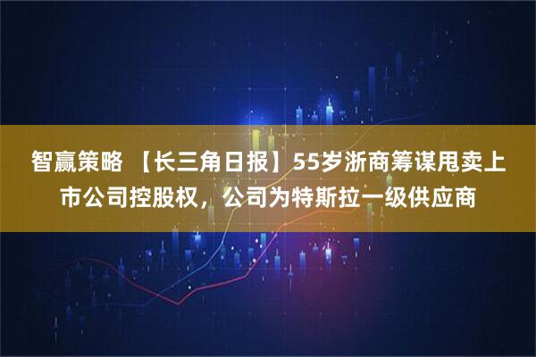 智赢策略 【长三角日报】55岁浙商筹谋甩卖上市公司控股权，公司为特斯拉一级供应商