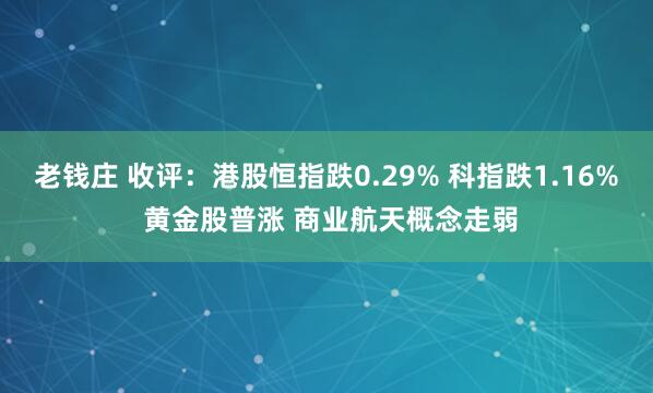 老钱庄 收评：港股恒指跌0.29% 科指跌1.16% 黄金股普涨 商业航天概念走弱