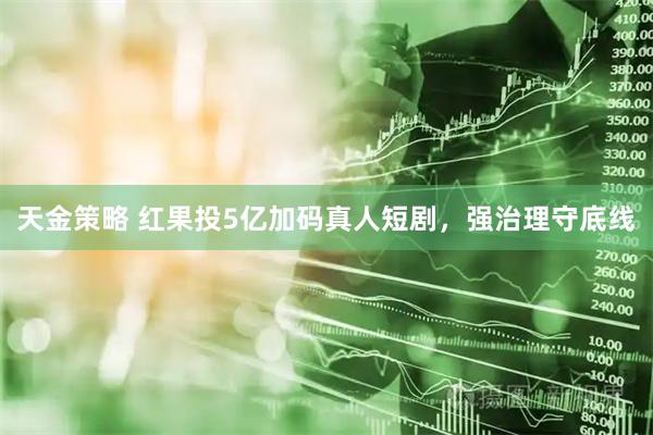 天金策略 红果投5亿加码真人短剧，强治理守底线