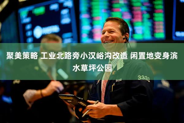聚美策略 工业北路旁小汉峪沟改造 闲置地变身滨水草坪公园