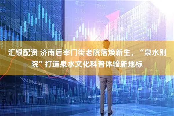 汇银配资 济南后宰门街老院落焕新生，“泉水别院”打造泉水文化科普体验新地标