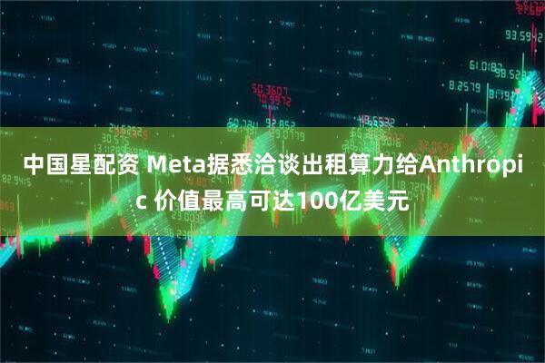 中国星配资 Meta据悉洽谈出租算力给Anthropic 价值最高可达100亿美元