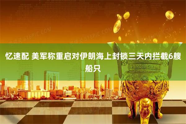 忆速配 美军称重启对伊朗海上封锁三天内拦截6艘船只